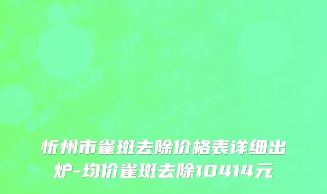 忻州市雀斑去除价格表详细出炉-均价雀斑去除10414元