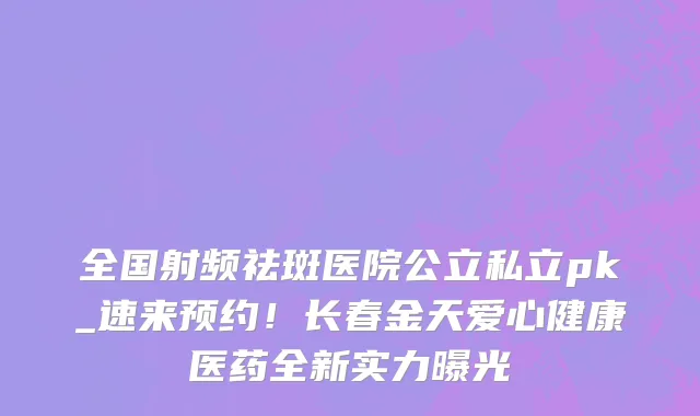 全国射频祛斑医院公立私立pk_速来预约!长春金天爱心健康医药全新实力曝光