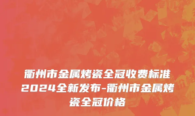 衢州市金属烤瓷全冠收费标准2024全新发布-衢州市金属烤瓷全冠价格
