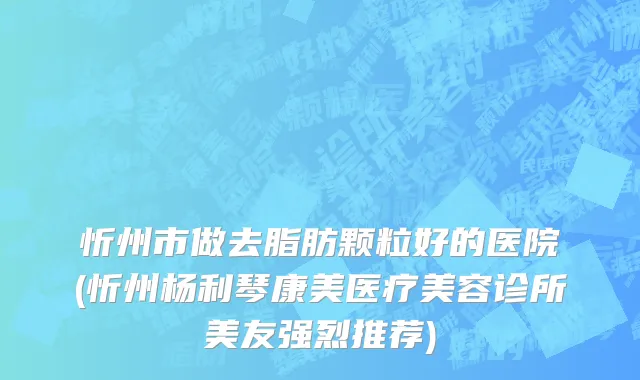 忻州市做去脂肪颗粒好的医院(忻州杨利琴康美医疗美容诊所美友强烈推荐)