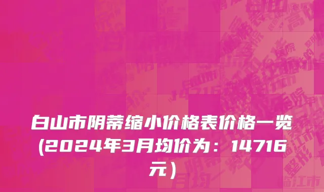 白山市阴蒂缩小价格表价格一览(2024年3月均价为：14716元）