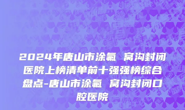 2024年唐山市涂氟 窝沟封闭医院上榜清单前十强强榜综合盘点-唐山市涂氟 窝沟封闭口腔医院