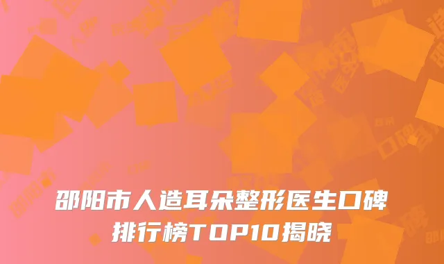 邵阳市人造耳朵整形医生口碑排行榜TOP10揭晓