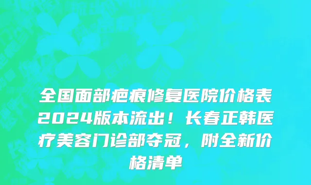 全国面部疤痕修复医院价格表2024版本流出!长春正韩医疗美容门诊部夺冠,附全新价格清单