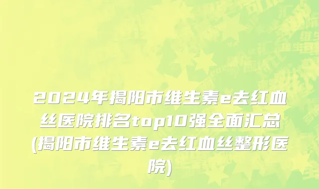2024年揭阳市维生素e去红血丝医院排名top10强全面汇总(揭阳市维生素e去红血丝整形医院)
