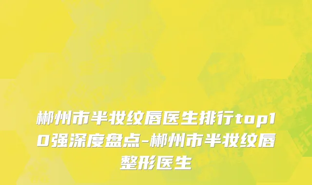 郴州市半妆纹唇医生排行top10强深度盘点-郴州市半妆纹唇整形医生