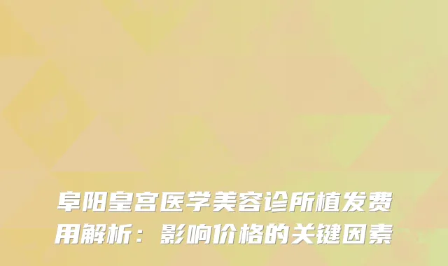 阜阳皇宫医学美容诊所植发费用解析：影响价格的关键因素