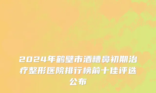 2024年鹤壁市酒糟鼻初期治疗整形医院排行榜前十佳评选公布