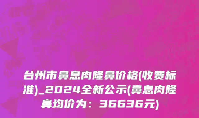 台州市鼻息肉隆鼻价格(收费标准)_2024全新公示(鼻息肉隆鼻均价为：36636元)
