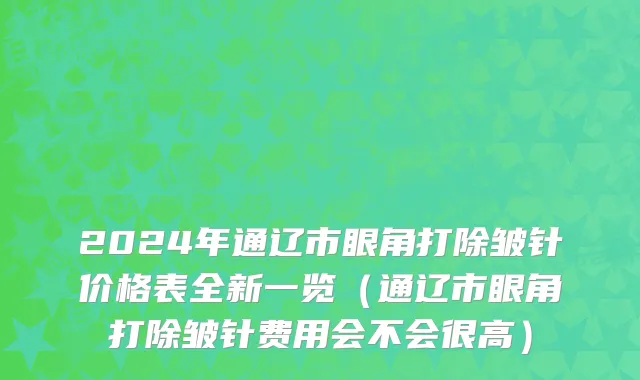 2024年通辽市眼角打除皱针价格表全新一览（通辽市眼角打除皱针费用会不会很高）