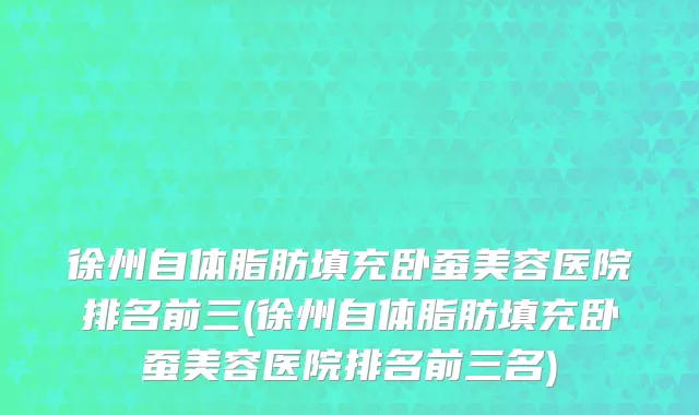 徐州自体脂肪填充卧蚕美容医院排名前三(徐州自体脂肪填充卧蚕美容医院排名前三名)