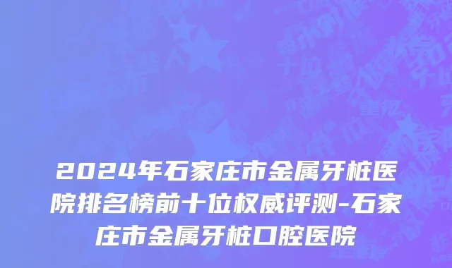 2024年石家庄市金属牙桩医院排名榜前十位权威评测-石家庄市金属牙桩口腔医院