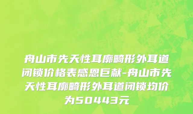 舟山市先天性耳廓畸形外耳道闭锁价格表感恩巨献-舟山市先天性耳廓畸形外耳道闭锁均价为50443元