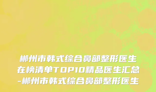郴州市韩式综合鼻部整形医生在榜清单TOP10精品医生汇总-郴州市韩式综合鼻部整形医生