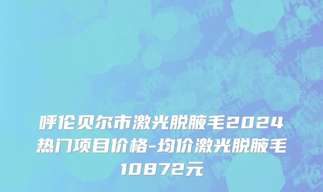 呼伦贝尔市激光脱腋毛2024热门项目价格-均价激光脱腋毛10872元