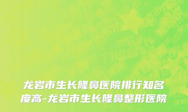 龙岩市生长隆鼻医院排行知名度高-龙岩市生长隆鼻整形医院