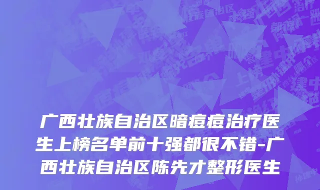 广西壮族自治区暗痘痘治疗医生上榜名单前十强都很不错-广西壮族自治区陈先才整形医生