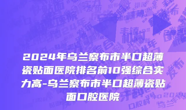 2024年乌兰察布市半口超薄瓷贴面医院排名前10强综合实力高-乌兰察布市半口超薄瓷贴面口腔医院