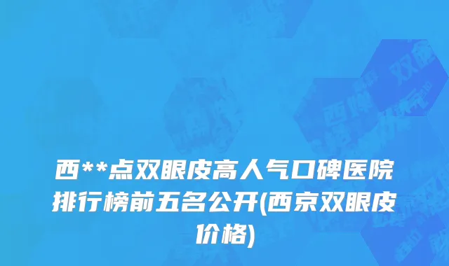 西**点双眼皮高人气口碑医院排行榜前五名公开(西京双眼皮价格)