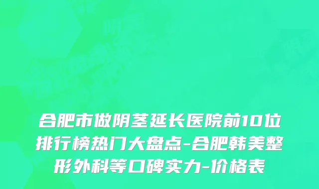 合肥市做阴茎延长医院前10位排行榜热门大盘点-合肥韩美整形外科等口碑实力-价格表