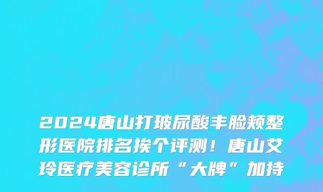 2024唐山打玻尿酸丰脸颊整形医院排名挨个评测!唐山艾玲医疗美容诊所“大牌”加持