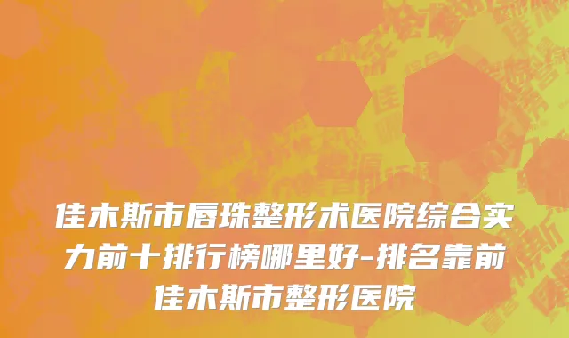 佳木斯市唇珠整形术医院综合实力前十排行榜哪里好-排名靠前佳木斯市整形医院