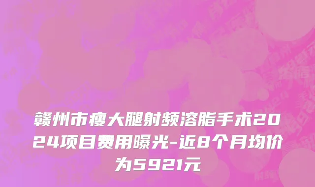 赣州市瘦大腿射频溶脂手术2024项目费用曝光-近8个月均价为5921元