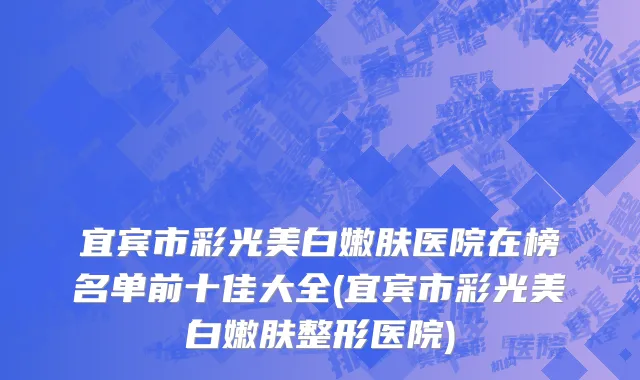 宜宾市彩光美白嫩肤医院在榜名单前十佳大全(宜宾市彩光美白嫩肤整形医院)