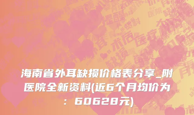 海南省外耳缺损价格表分享_附医院全新资料(近6个月均价为：60628元)