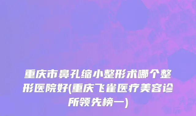 重庆市鼻孔缩小整形术哪个整形医院好(重庆飞雀医疗美容诊所领先榜一)