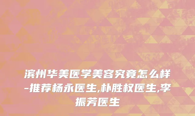 滨州华美医学美容究竟怎么样-推荐杨永医生,朴胜权医生,李振芳医生