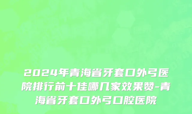 2024年青海省牙套口外弓医院排行前十佳哪几家效果赞-青海省牙套口外弓口腔医院