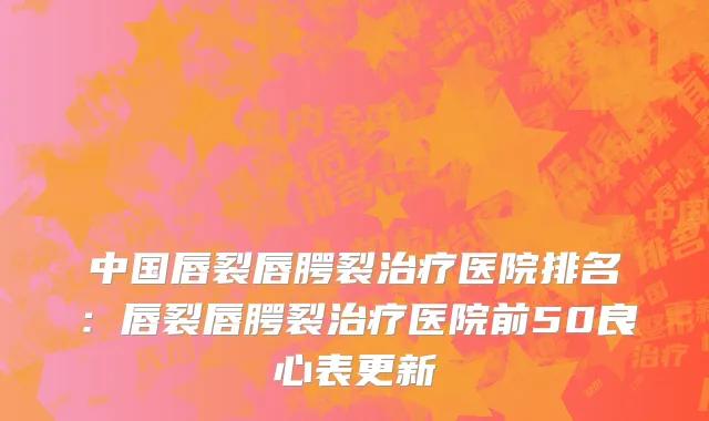 中国唇裂唇腭裂治疗医院排名：唇裂唇腭裂治疗医院前50良心表更新