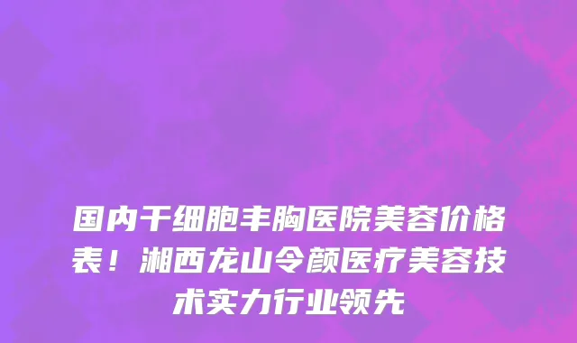 国内干细胞丰胸医院美容价格表！湘西龙山令颜医疗美容技术实力行业领先