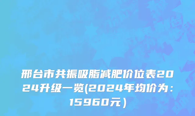 邢台市共振吸脂减肥价位表2024升级一览(2024年均价为：15960元）