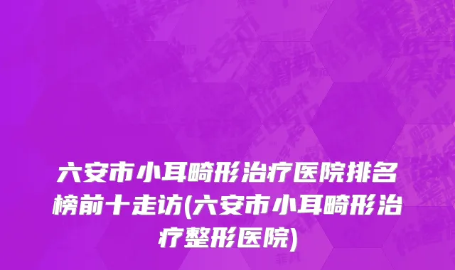 六安市小耳畸形治疗医院排名榜前十走访(六安市小耳畸形治疗整形医院)