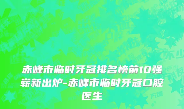 赤峰市临时牙冠排名榜前10强崭新出炉-赤峰市临时牙冠口腔医生