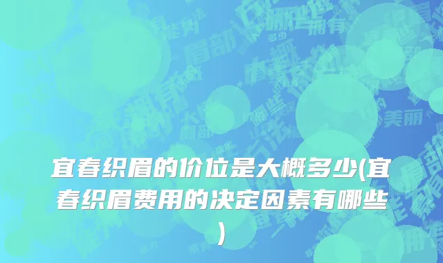 宜春织眉的价位是大概多少(宜春织眉费用的决定因素有哪些)