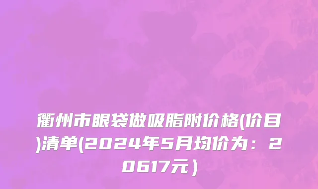 衢州市眼袋做吸脂附价格(价目)清单(2024年5月均价为：20617元）