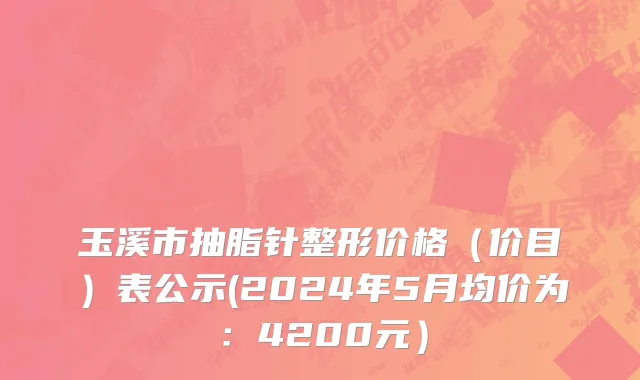 玉溪市抽脂针整形价格（价目）表公示(2024年5月均价为：4200元）