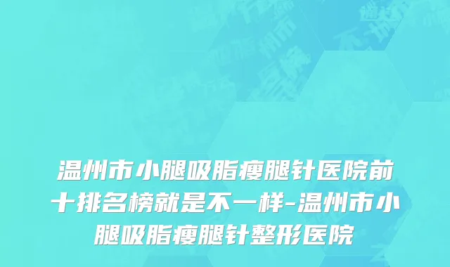 温州市小腿吸脂瘦腿针医院前十排名榜就是不一样-温州市小腿吸脂瘦腿针整形医院