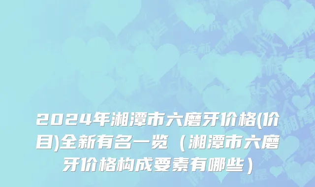 2024年湘潭市六磨牙价格(价目)全新有名一览（湘潭市六磨牙价格构成要素有哪些）