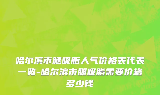哈尔滨市腿吸脂人气价格表代表一览-哈尔滨市腿吸脂需要价格多少钱