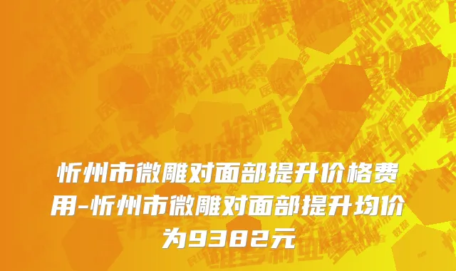 忻州市微雕对面部提升价格费用-忻州市微雕对面部提升均价为9382元