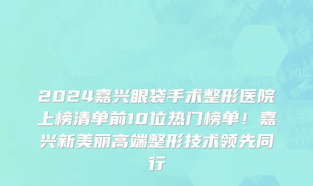 2024嘉兴眼袋手术整形医院上榜清单前10位热门榜单!嘉兴新美丽高端整形技术领先同行