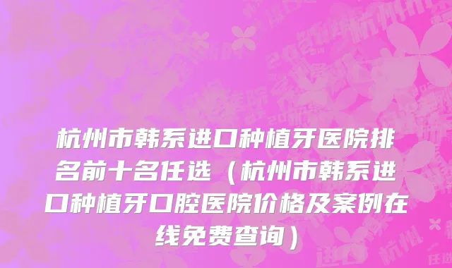 杭州市韩系进口种植牙医院排名前十名任选（杭州市韩系进口种植牙口腔医院价格及案例在线免费查询）