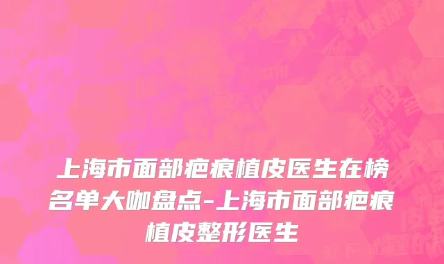 上海市面部疤痕植皮医生在榜名单大咖盘点-上海市面部疤痕植皮整形医生