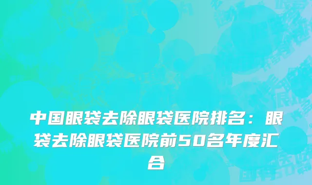 中国眼袋去除眼袋医院排名：眼袋去除眼袋医院前50名年度汇合