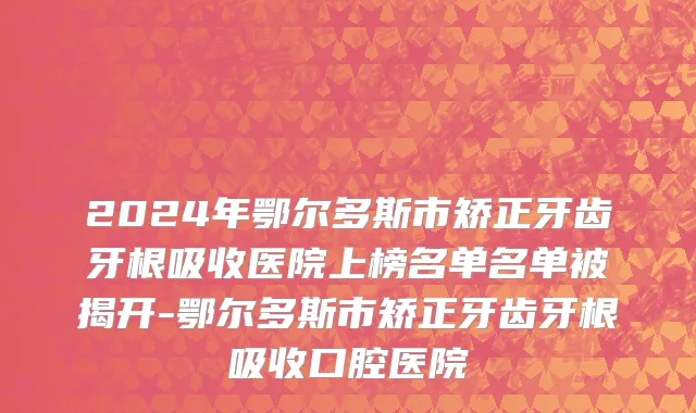 2024年鄂尔多斯市矫正牙齿牙根吸收医院上榜名单名单被揭开-鄂尔多斯市矫正牙齿牙根吸收口腔医院