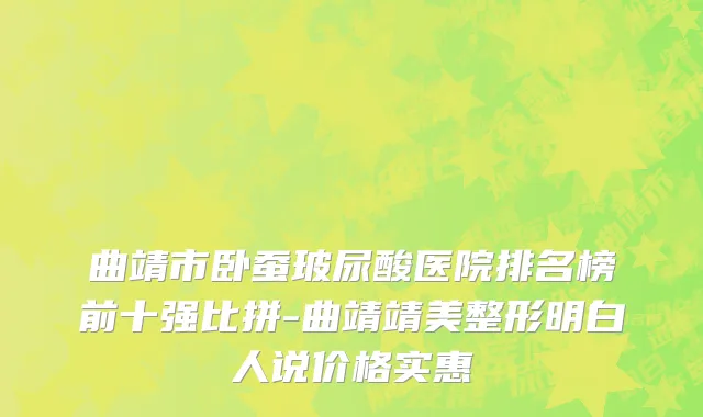 曲靖市卧蚕玻尿酸医院排名榜前十强比拼-曲靖靖美整形明白人说价格实惠